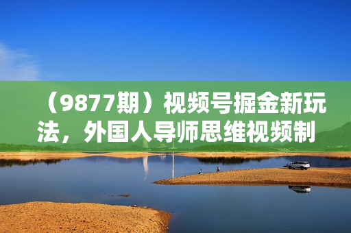 （9877期）视频号掘金新玩法，外国人导师思维视频制作，流量爆炸，0其础快速起号，