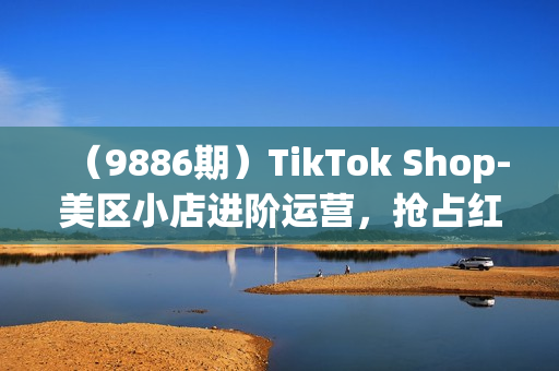 （9886期）TikTok Shop-美区小店进阶运营，抢占红利黄金期 嘎嘎出单（7节课）