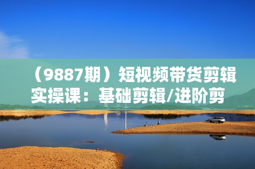 （9887期）短视频带货剪辑实操课：基础剪辑/进阶剪辑/制作封面/不露脸剪辑/素材/等等