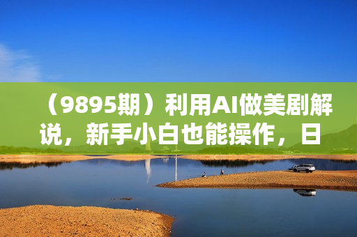 （9895期）利用AI做美剧解说，新手小白也能操作，日入1000+