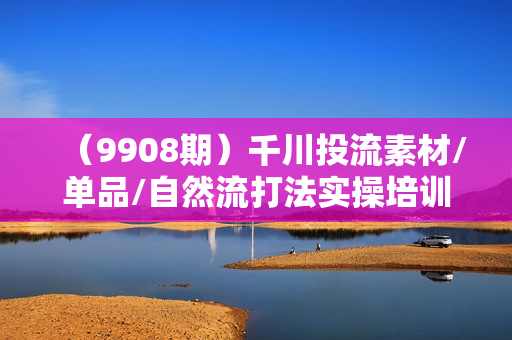 （9908期）千川投流素材/单品/自然流打法实操培训班，素材部分/人货场搭建/投流策略