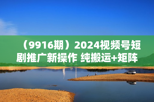 （9916期）2024视频号短剧推广新操作 纯搬运+矩阵连爆打法刷爆流量分成 小白月入20000