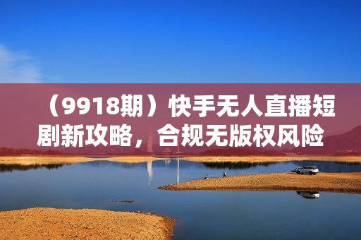 （9918期）快手无人直播短剧新攻略，合规无版权风险，打造热门直播间，睡后日入1000+