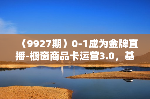 （9927期）0-1成为金牌直播-橱窗商品卡运营3.0，基础/货品/场景/话术/数据/商城/千川