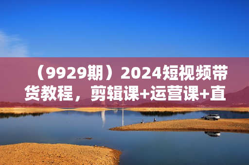 （9929期）2024短视频带货教程，剪辑课+运营课+直播课+拍摄课（全套高清无水印）