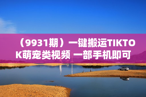 （9931期）一键搬运TIKTOK萌宠类视频 一部手机即可操作 所有平台均可发布 轻松月入5W+