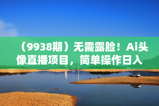 （9938期）无需露脸！Ai头像直播项目，简单操作日入500+！