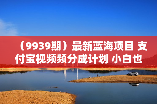 （9939期）最新蓝海项目 支付宝视频频分成计划 小白也能日入三位数