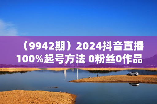 （9942期）2024抖音直播100%起号方法 0粉丝0作品当天破千人在线 多种变现方式