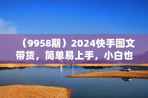 （9958期）2024快手图文带货，简单易上手，小白也轻松可以日入500+
