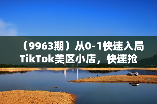 （9963期）从0-1快速入局TikTok美区小店，快速抢占流量黄金期，日出千单（9节课）