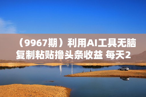 （9967期）利用AI工具无脑复制粘贴撸头条收益 每天2小时 稳定月入5000+互联网入门
