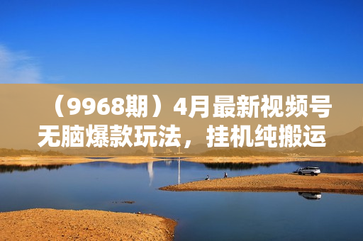 （9968期）4月最新视频号无脑爆款玩法，挂机纯搬运，每天轻松3000+