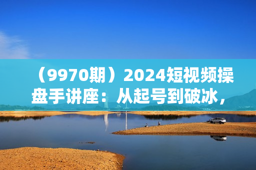 （9970期）2024短视频操盘手讲座：从起号到破冰，打造单月千万的大IP方法（25节）