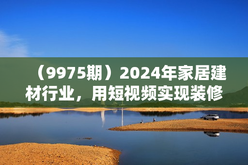 （9975期）2024年家居建材行业，用短视频实现装修客户翻10倍（56节高清无水印）