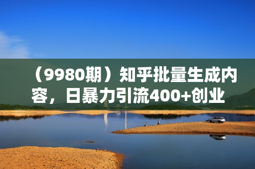 （9980期）知乎批量生成内容，日暴力引流400+创业粉，轻松单日变现5000+