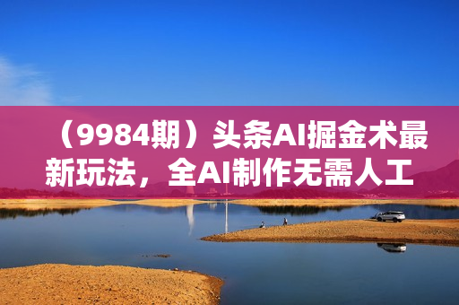 （9984期）头条AI掘金术最新玩法，全AI制作无需人工修稿，一键生成单篇文章收益500+