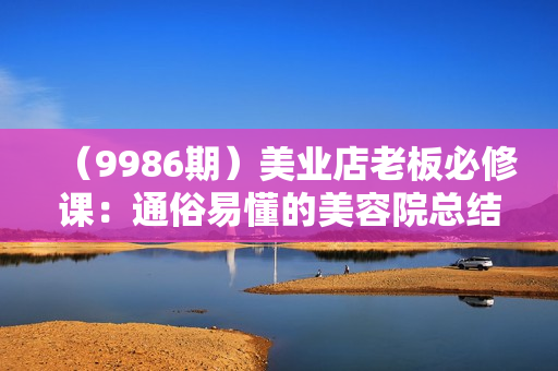 （9986期）美业店老板必修课：通俗易懂的美容院总结，解决美容院各种疑难杂症（23节）