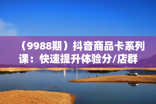 （9988期）抖音商品卡系列课：快速提升体验分/店群爆款玩法/超级爆款玩法
