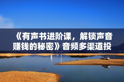 《有声书进阶课，解锁声音赚钱的秘密》音频多渠道投放，复利营收