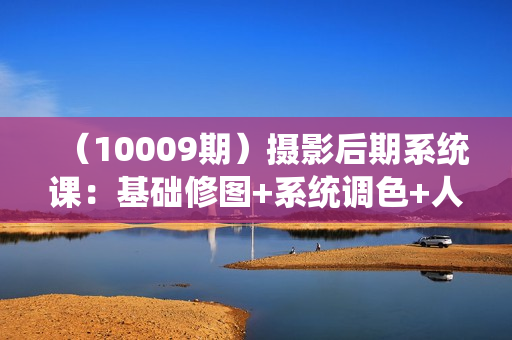 （10009期）摄影后期系统课：基础修图+系统调色+人像精修（19节课）