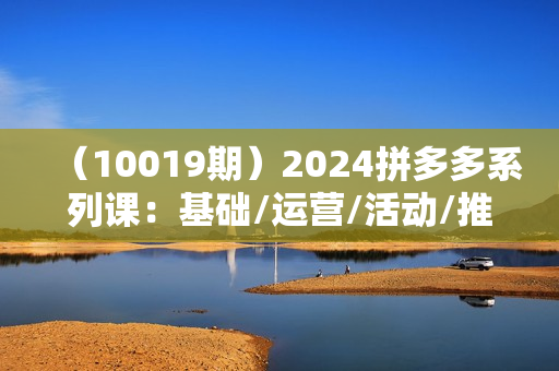 （10019期）2024拼多多系列课：基础/运营/活动/推广/玩法/大模块（62节视频课）