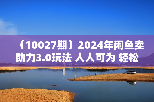 （10027期）2024年闲鱼卖助力3.0玩法 人人可为 轻松月入过万