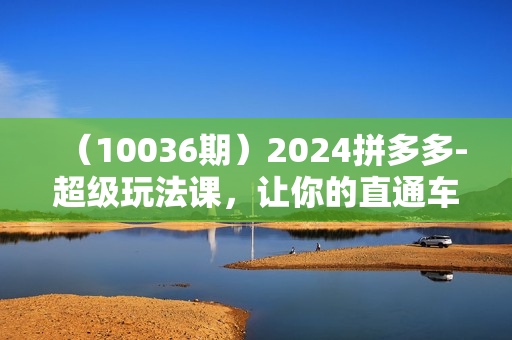 （10036期）2024拼多多-超级玩法课，让你的直通车扭亏为盈，降低你的推广成本-7节课