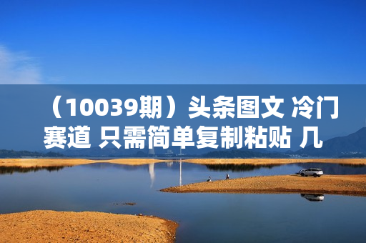 （10039期）头条图文 冷门赛道 只需简单复制粘贴 几分钟一条作品 日入300+