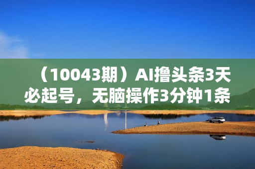 （10043期）AI撸头条3天必起号，无脑操作3分钟1条，复制粘贴快速月入2W+