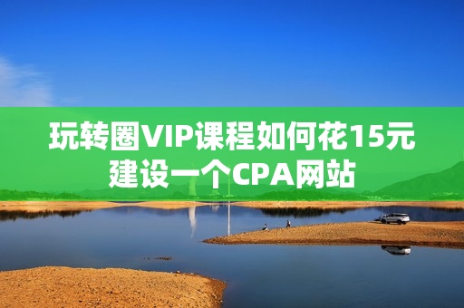 玩转圈VIP课程如何花15元建设一个CPA网站
