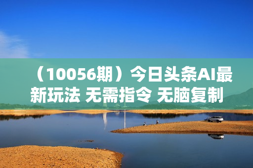 （10056期）今日头条AI最新玩法 无需指令 无脑复制粘贴 1分钟一篇原创文章 月入过万