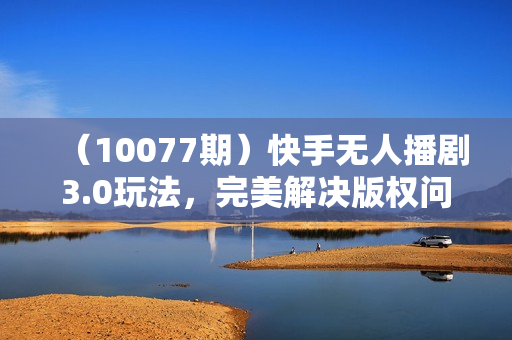 （10077期）快手无人播剧3.0玩法，完美解决版权问题，实现24小时轻松躺赚日入5000+
