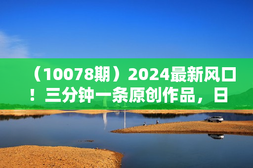 （10078期）2024最新风口！三分钟一条原创作品，日入2000+，小白无脑上手，收益无上限