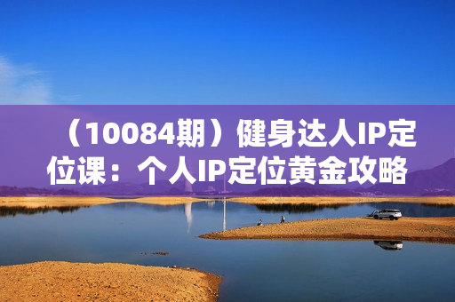 （10084期）健身达人IP定位课：个人IP定位黄金攻略/不同IP赛道区别/账号分析与搭建