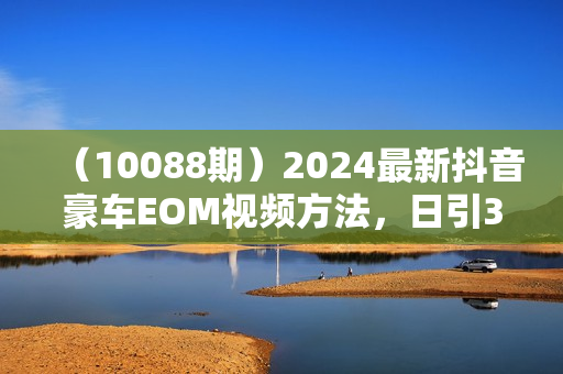 （10088期）2024最新抖音豪车EOM视频方法，日引300+兼职创业粉