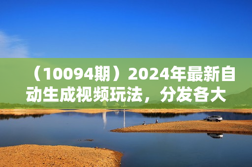 （10094期）2024年最新自动生成视频玩法，分发各大平台，小白无脑操作，日入2k+