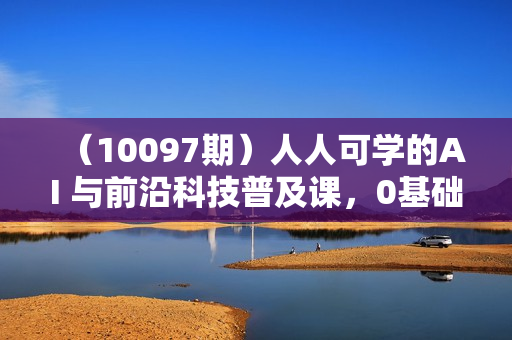 （10097期）人人可学的AI 与前沿科技普及课，0基础，不限背景通俗易懂，深入浅出-54节