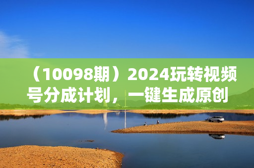 （10098期）2024玩转视频号分成计划，一键生成原创视频，收益翻倍的秘诀，日入500+