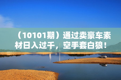 （10101期）通过卖豪车素材日入过千，空手套白狼！简单重复操作，全套引流流程.！