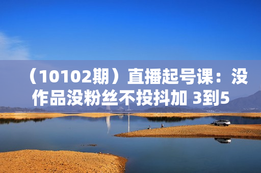 （10102期）直播起号课：没作品没粉丝不投抖加 3到5天直播间百人到千人方法（148节）