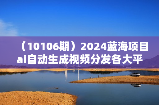 （10106期）2024蓝海项目ai自动生成视频分发各大平台，小白操作简单，日入2k+