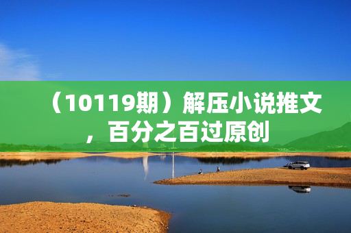 （10119期）解压小说推文，百分之百过原创