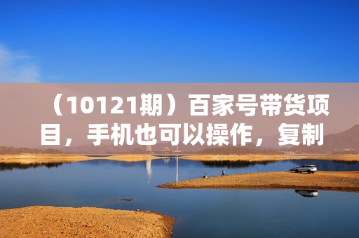 （10121期）百家号带货项目，手机也可以操作，复制粘贴，无脑搬运日入200+