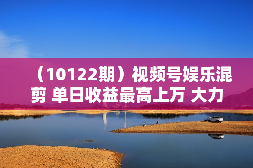 （10122期）视频号娱乐混剪 单日收益最高上万 大力出奇迹 执行即赚