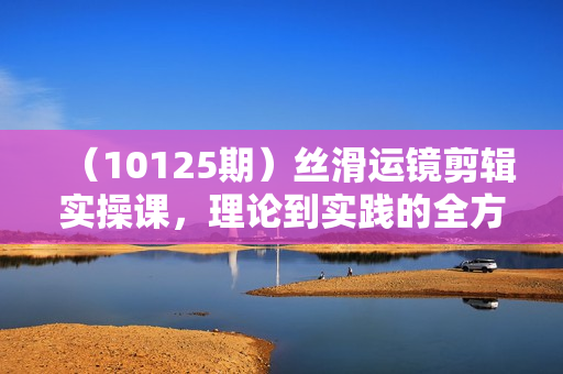 （10125期）丝滑运镜剪辑实操课，理论到实践的全方位讲解（24节课）