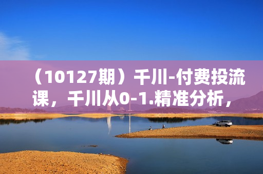 （10127期）千川-付费投流课，千川从0-1.精准分析，重构逻辑实战训练（32节课）