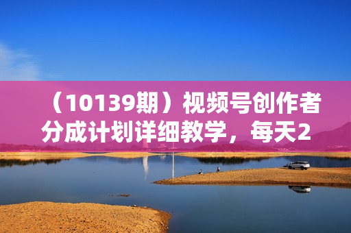 （10139期）视频号创作者分成计划详细教学，每天2小时，月入3w+