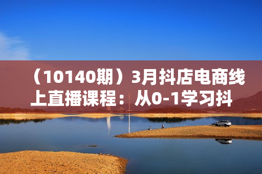 （10140期）3月抖店电商线上直播课程：从0-1学习抖音小店，不拍视频不直播 日出1000单