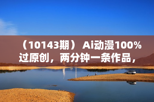 （10143期） Ai动漫100%过原创，两分钟一条作品，简单上手，小白可做日入1000+